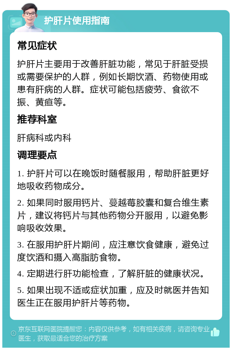 护肝片使用指南 常见症状 护肝片主要用于改善肝脏功能，常见于肝脏受损或需要保护的人群，例如长期饮酒、药物使用或患有肝病的人群。症状可能包括疲劳、食欲不振、黄疸等。 推荐科室 肝病科或内科 调理要点 1. 护肝片可以在晚饭时随餐服用，帮助肝脏更好地吸收药物成分。 2. 如果同时服用钙片、蔓越莓胶囊和复合维生素片，建议将钙片与其他药物分开服用，以避免影响吸收效果。 3. 在服用护肝片期间，应注意饮食健康，避免过度饮酒和摄入高脂肪食物。 4. 定期进行肝功能检查，了解肝脏的健康状况。 5. 如果出现不适或症状加重，应及时就医并告知医生正在服用护肝片等药物。