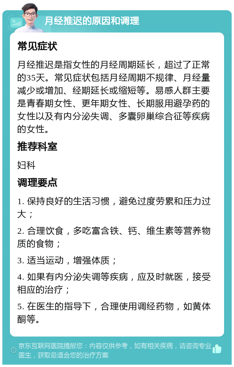 月经推迟的原因和调理 常见症状 月经推迟是指女性的月经周期延长，超过了正常的35天。常见症状包括月经周期不规律、月经量减少或增加、经期延长或缩短等。易感人群主要是青春期女性、更年期女性、长期服用避孕药的女性以及有内分泌失调、多囊卵巢综合征等疾病的女性。 推荐科室 妇科 调理要点 1. 保持良好的生活习惯，避免过度劳累和压力过大； 2. 合理饮食，多吃富含铁、钙、维生素等营养物质的食物； 3. 适当运动，增强体质； 4. 如果有内分泌失调等疾病，应及时就医，接受相应的治疗； 5. 在医生的指导下，合理使用调经药物，如黄体酮等。