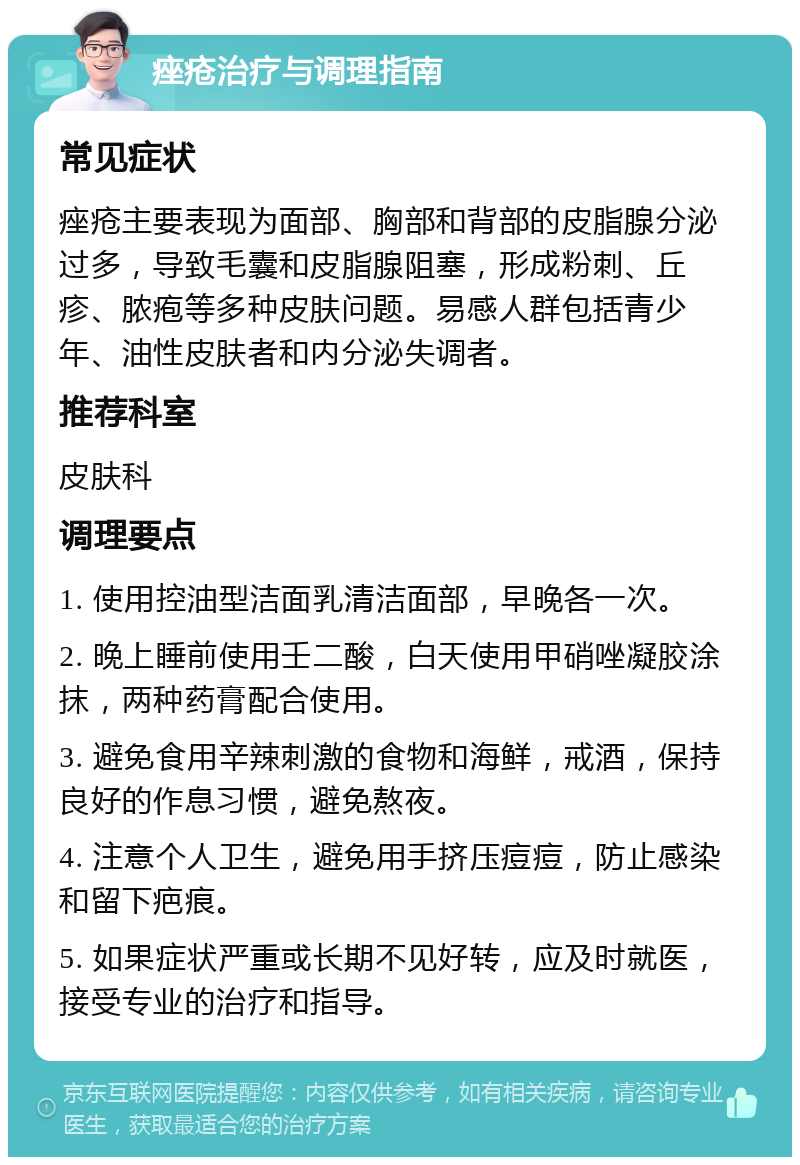 痤疮治疗与调理指南 常见症状 痤疮主要表现为面部、胸部和背部的皮脂腺分泌过多，导致毛囊和皮脂腺阻塞，形成粉刺、丘疹、脓疱等多种皮肤问题。易感人群包括青少年、油性皮肤者和内分泌失调者。 推荐科室 皮肤科 调理要点 1. 使用控油型洁面乳清洁面部，早晚各一次。 2. 晚上睡前使用壬二酸，白天使用甲硝唑凝胶涂抹，两种药膏配合使用。 3. 避免食用辛辣刺激的食物和海鲜，戒酒，保持良好的作息习惯，避免熬夜。 4. 注意个人卫生，避免用手挤压痘痘，防止感染和留下疤痕。 5. 如果症状严重或长期不见好转，应及时就医，接受专业的治疗和指导。