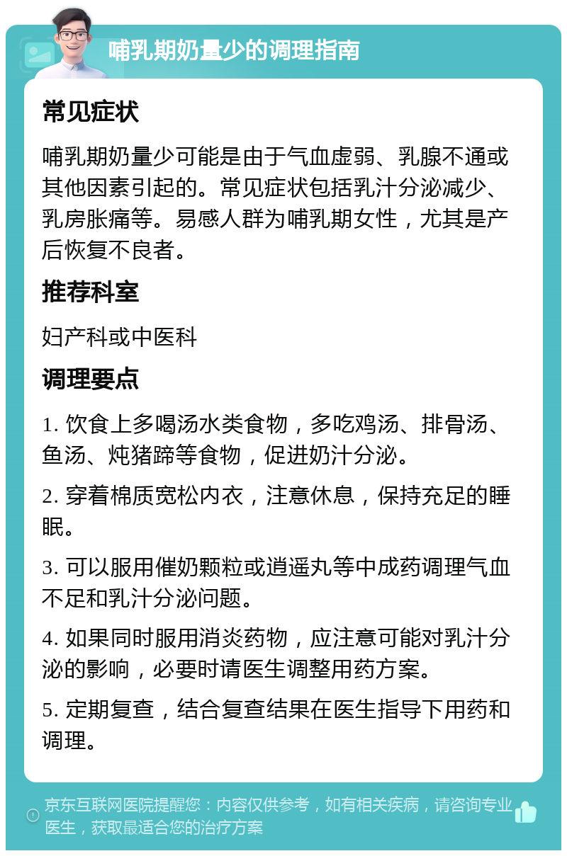 哺乳期奶量少的调理指南 常见症状 哺乳期奶量少可能是由于气血虚弱、乳腺不通或其他因素引起的。常见症状包括乳汁分泌减少、乳房胀痛等。易感人群为哺乳期女性，尤其是产后恢复不良者。 推荐科室 妇产科或中医科 调理要点 1. 饮食上多喝汤水类食物，多吃鸡汤、排骨汤、鱼汤、炖猪蹄等食物，促进奶汁分泌。 2. 穿着棉质宽松内衣，注意休息，保持充足的睡眠。 3. 可以服用催奶颗粒或逍遥丸等中成药调理气血不足和乳汁分泌问题。 4. 如果同时服用消炎药物，应注意可能对乳汁分泌的影响，必要时请医生调整用药方案。 5. 定期复查，结合复查结果在医生指导下用药和调理。