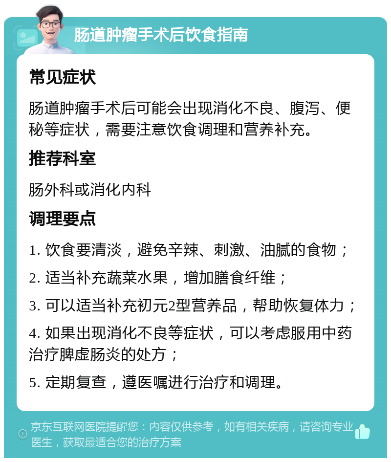 肠道肿瘤手术后饮食指南 常见症状 肠道肿瘤手术后可能会出现消化不良、腹泻、便秘等症状，需要注意饮食调理和营养补充。 推荐科室 肠外科或消化内科 调理要点 1. 饮食要清淡，避免辛辣、刺激、油腻的食物； 2. 适当补充蔬菜水果，增加膳食纤维； 3. 可以适当补充初元2型营养品，帮助恢复体力； 4. 如果出现消化不良等症状，可以考虑服用中药治疗脾虚肠炎的处方； 5. 定期复查，遵医嘱进行治疗和调理。