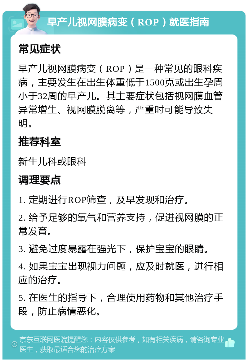 早产儿视网膜病变（ROP）就医指南 常见症状 早产儿视网膜病变（ROP）是一种常见的眼科疾病，主要发生在出生体重低于1500克或出生孕周小于32周的早产儿。其主要症状包括视网膜血管异常增生、视网膜脱离等，严重时可能导致失明。 推荐科室 新生儿科或眼科 调理要点 1. 定期进行ROP筛查，及早发现和治疗。 2. 给予足够的氧气和营养支持，促进视网膜的正常发育。 3. 避免过度暴露在强光下，保护宝宝的眼睛。 4. 如果宝宝出现视力问题，应及时就医，进行相应的治疗。 5. 在医生的指导下，合理使用药物和其他治疗手段，防止病情恶化。