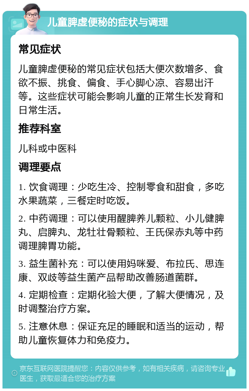 儿童脾虚便秘的症状与调理 常见症状 儿童脾虚便秘的常见症状包括大便次数增多、食欲不振、挑食、偏食、手心脚心凉、容易出汗等。这些症状可能会影响儿童的正常生长发育和日常生活。 推荐科室 儿科或中医科 调理要点 1. 饮食调理：少吃生冷、控制零食和甜食，多吃水果蔬菜，三餐定时吃饭。 2. 中药调理：可以使用醒脾养儿颗粒、小儿健脾丸、启脾丸、龙牡壮骨颗粒、王氏保赤丸等中药调理脾胃功能。 3. 益生菌补充：可以使用妈咪爱、布拉氏、思连康、双歧等益生菌产品帮助改善肠道菌群。 4. 定期检查：定期化验大便，了解大便情况，及时调整治疗方案。 5. 注意休息：保证充足的睡眠和适当的运动，帮助儿童恢复体力和免疫力。