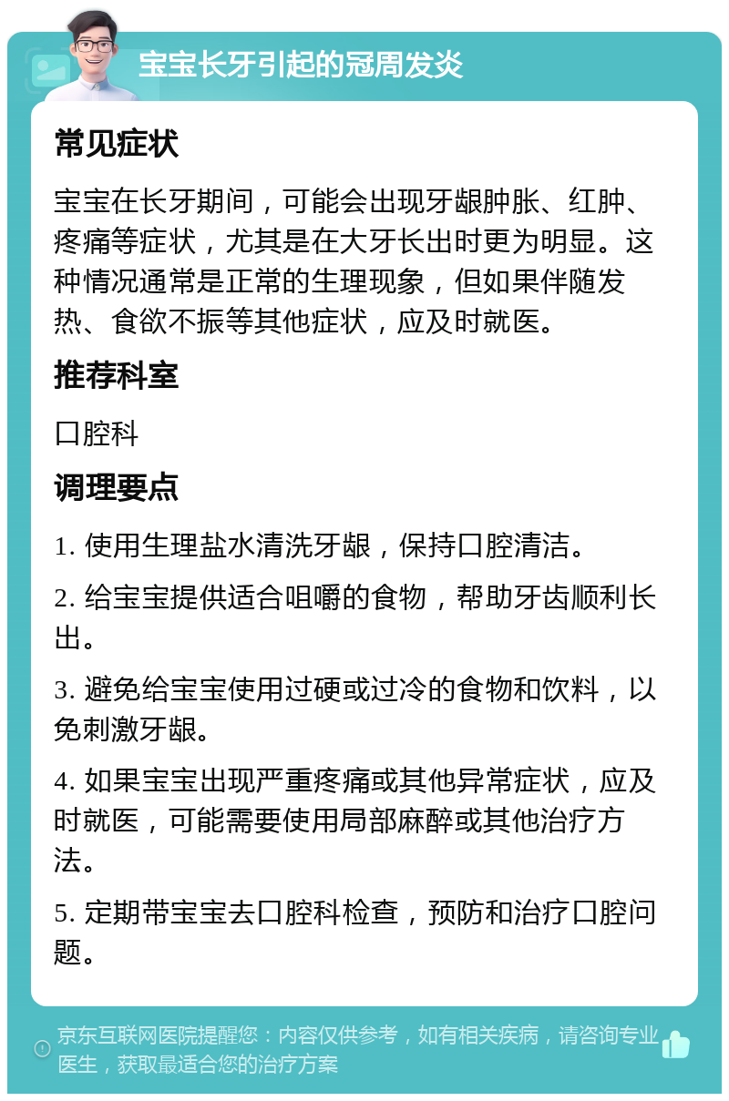 宝宝长牙引起的冠周发炎 常见症状 宝宝在长牙期间，可能会出现牙龈肿胀、红肿、疼痛等症状，尤其是在大牙长出时更为明显。这种情况通常是正常的生理现象，但如果伴随发热、食欲不振等其他症状，应及时就医。 推荐科室 口腔科 调理要点 1. 使用生理盐水清洗牙龈，保持口腔清洁。 2. 给宝宝提供适合咀嚼的食物，帮助牙齿顺利长出。 3. 避免给宝宝使用过硬或过冷的食物和饮料，以免刺激牙龈。 4. 如果宝宝出现严重疼痛或其他异常症状，应及时就医，可能需要使用局部麻醉或其他治疗方法。 5. 定期带宝宝去口腔科检查，预防和治疗口腔问题。