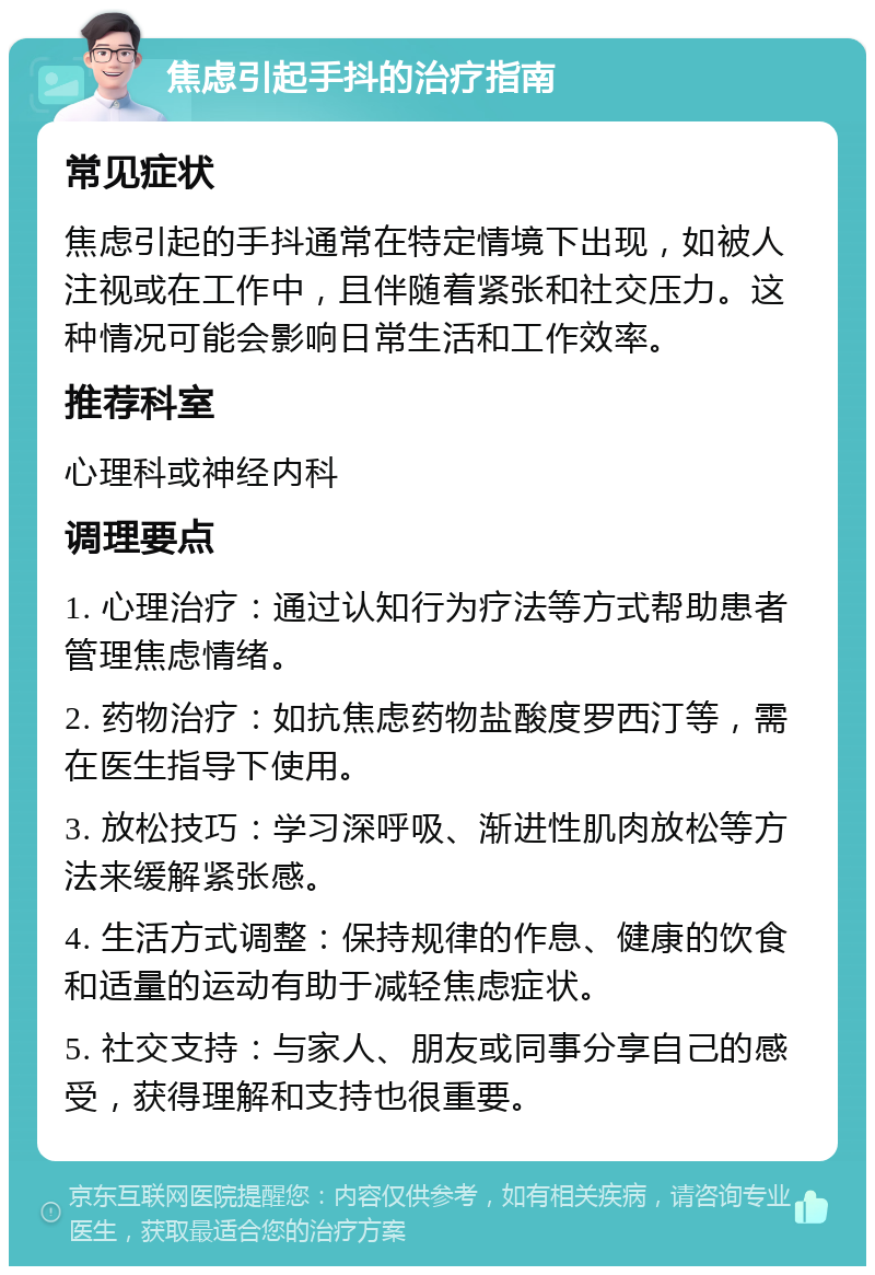 焦虑引起手抖的治疗指南 常见症状 焦虑引起的手抖通常在特定情境下出现，如被人注视或在工作中，且伴随着紧张和社交压力。这种情况可能会影响日常生活和工作效率。 推荐科室 心理科或神经内科 调理要点 1. 心理治疗：通过认知行为疗法等方式帮助患者管理焦虑情绪。 2. 药物治疗：如抗焦虑药物盐酸度罗西汀等，需在医生指导下使用。 3. 放松技巧：学习深呼吸、渐进性肌肉放松等方法来缓解紧张感。 4. 生活方式调整：保持规律的作息、健康的饮食和适量的运动有助于减轻焦虑症状。 5. 社交支持：与家人、朋友或同事分享自己的感受，获得理解和支持也很重要。