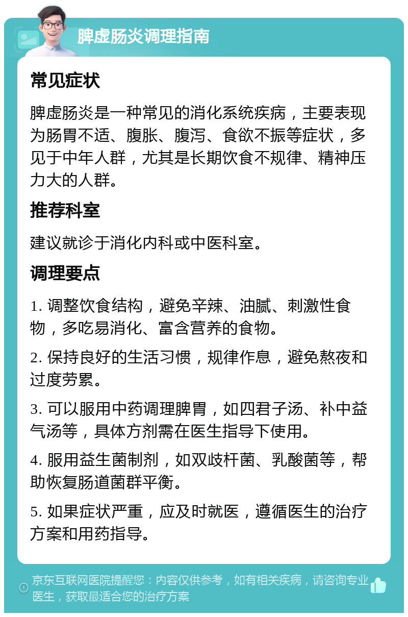 脾虚肠炎调理指南 常见症状 脾虚肠炎是一种常见的消化系统疾病，主要表现为肠胃不适、腹胀、腹泻、食欲不振等症状，多见于中年人群，尤其是长期饮食不规律、精神压力大的人群。 推荐科室 建议就诊于消化内科或中医科室。 调理要点 1. 调整饮食结构，避免辛辣、油腻、刺激性食物，多吃易消化、富含营养的食物。 2. 保持良好的生活习惯，规律作息，避免熬夜和过度劳累。 3. 可以服用中药调理脾胃，如四君子汤、补中益气汤等，具体方剂需在医生指导下使用。 4. 服用益生菌制剂，如双歧杆菌、乳酸菌等，帮助恢复肠道菌群平衡。 5. 如果症状严重，应及时就医，遵循医生的治疗方案和用药指导。