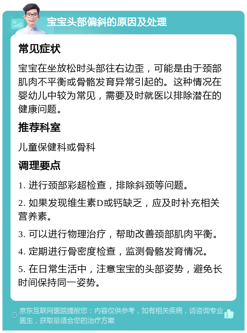 宝宝头部偏斜的原因及处理 常见症状 宝宝在坐放松时头部往右边歪，可能是由于颈部肌肉不平衡或骨骼发育异常引起的。这种情况在婴幼儿中较为常见，需要及时就医以排除潜在的健康问题。 推荐科室 儿童保健科或骨科 调理要点 1. 进行颈部彩超检查，排除斜颈等问题。 2. 如果发现维生素D或钙缺乏，应及时补充相关营养素。 3. 可以进行物理治疗，帮助改善颈部肌肉平衡。 4. 定期进行骨密度检查，监测骨骼发育情况。 5. 在日常生活中，注意宝宝的头部姿势，避免长时间保持同一姿势。