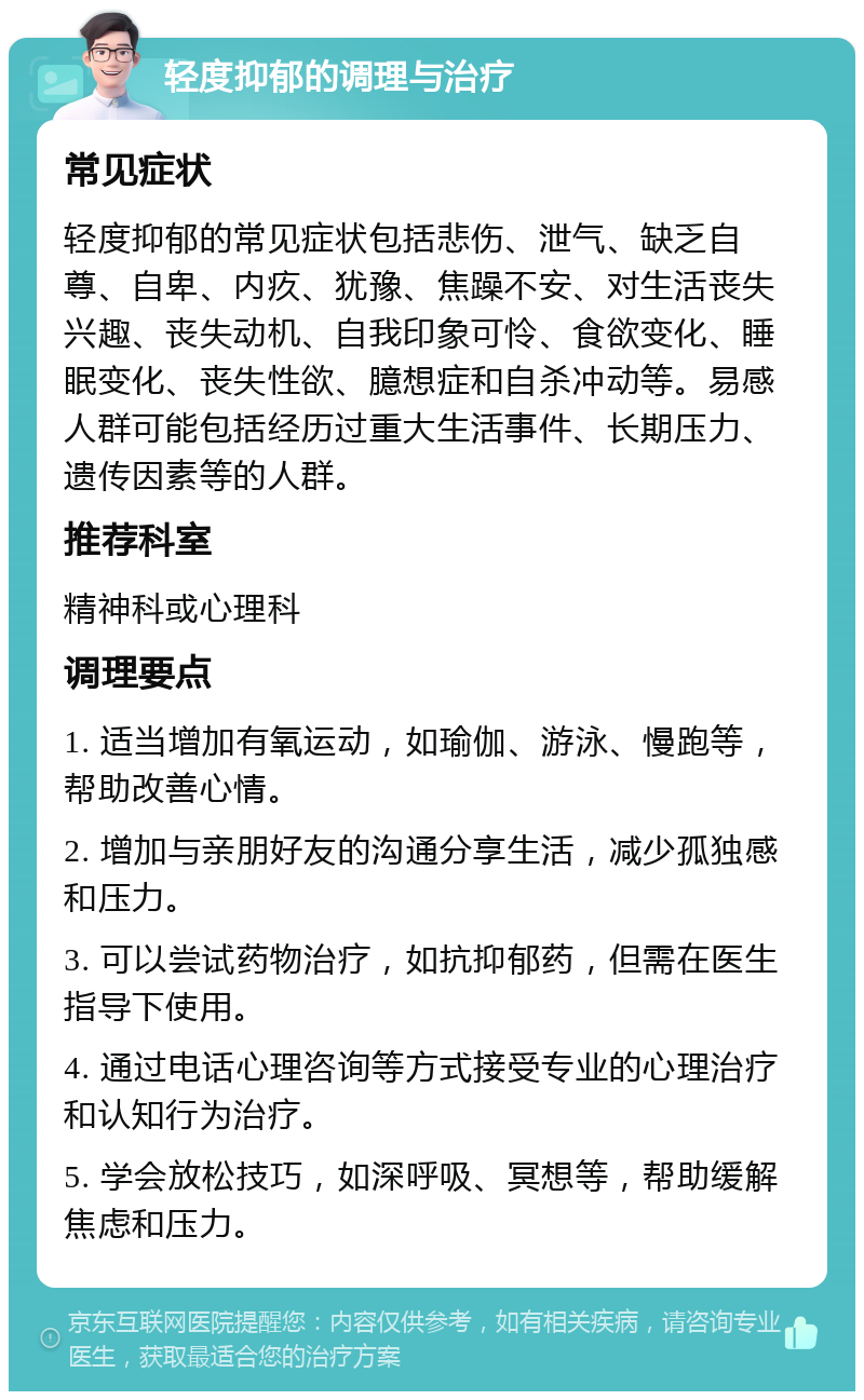 轻度抑郁的调理与治疗 常见症状 轻度抑郁的常见症状包括悲伤、泄气、缺乏自尊、自卑、内疚、犹豫、焦躁不安、对生活丧失兴趣、丧失动机、自我印象可怜、食欲变化、睡眠变化、丧失性欲、臆想症和自杀冲动等。易感人群可能包括经历过重大生活事件、长期压力、遗传因素等的人群。 推荐科室 精神科或心理科 调理要点 1. 适当增加有氧运动，如瑜伽、游泳、慢跑等，帮助改善心情。 2. 增加与亲朋好友的沟通分享生活，减少孤独感和压力。 3. 可以尝试药物治疗，如抗抑郁药，但需在医生指导下使用。 4. 通过电话心理咨询等方式接受专业的心理治疗和认知行为治疗。 5. 学会放松技巧，如深呼吸、冥想等，帮助缓解焦虑和压力。