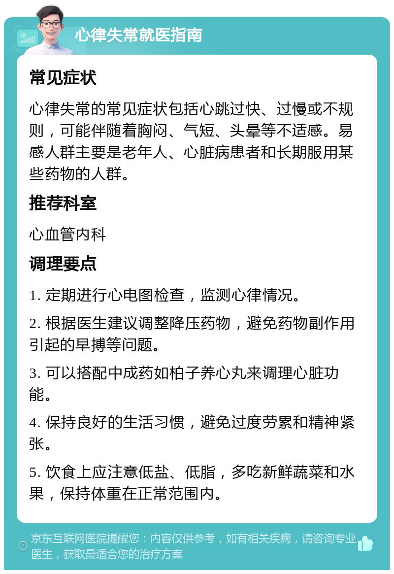 心律失常就医指南 常见症状 心律失常的常见症状包括心跳过快、过慢或不规则，可能伴随着胸闷、气短、头晕等不适感。易感人群主要是老年人、心脏病患者和长期服用某些药物的人群。 推荐科室 心血管内科 调理要点 1. 定期进行心电图检查，监测心律情况。 2. 根据医生建议调整降压药物，避免药物副作用引起的早搏等问题。 3. 可以搭配中成药如柏子养心丸来调理心脏功能。 4. 保持良好的生活习惯，避免过度劳累和精神紧张。 5. 饮食上应注意低盐、低脂，多吃新鲜蔬菜和水果，保持体重在正常范围内。