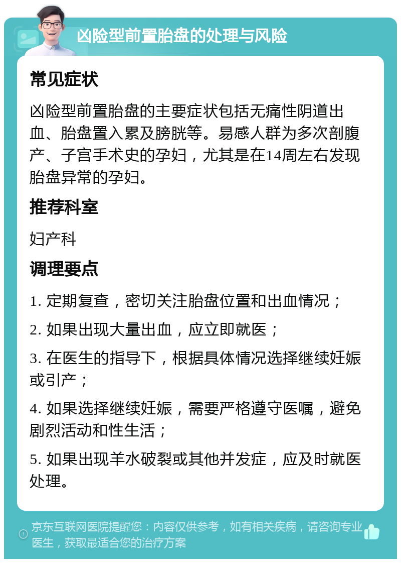 凶险型前置胎盘的处理与风险 常见症状 凶险型前置胎盘的主要症状包括无痛性阴道出血、胎盘置入累及膀胱等。易感人群为多次剖腹产、子宫手术史的孕妇，尤其是在14周左右发现胎盘异常的孕妇。 推荐科室 妇产科 调理要点 1. 定期复查，密切关注胎盘位置和出血情况； 2. 如果出现大量出血，应立即就医； 3. 在医生的指导下，根据具体情况选择继续妊娠或引产； 4. 如果选择继续妊娠，需要严格遵守医嘱，避免剧烈活动和性生活； 5. 如果出现羊水破裂或其他并发症，应及时就医处理。