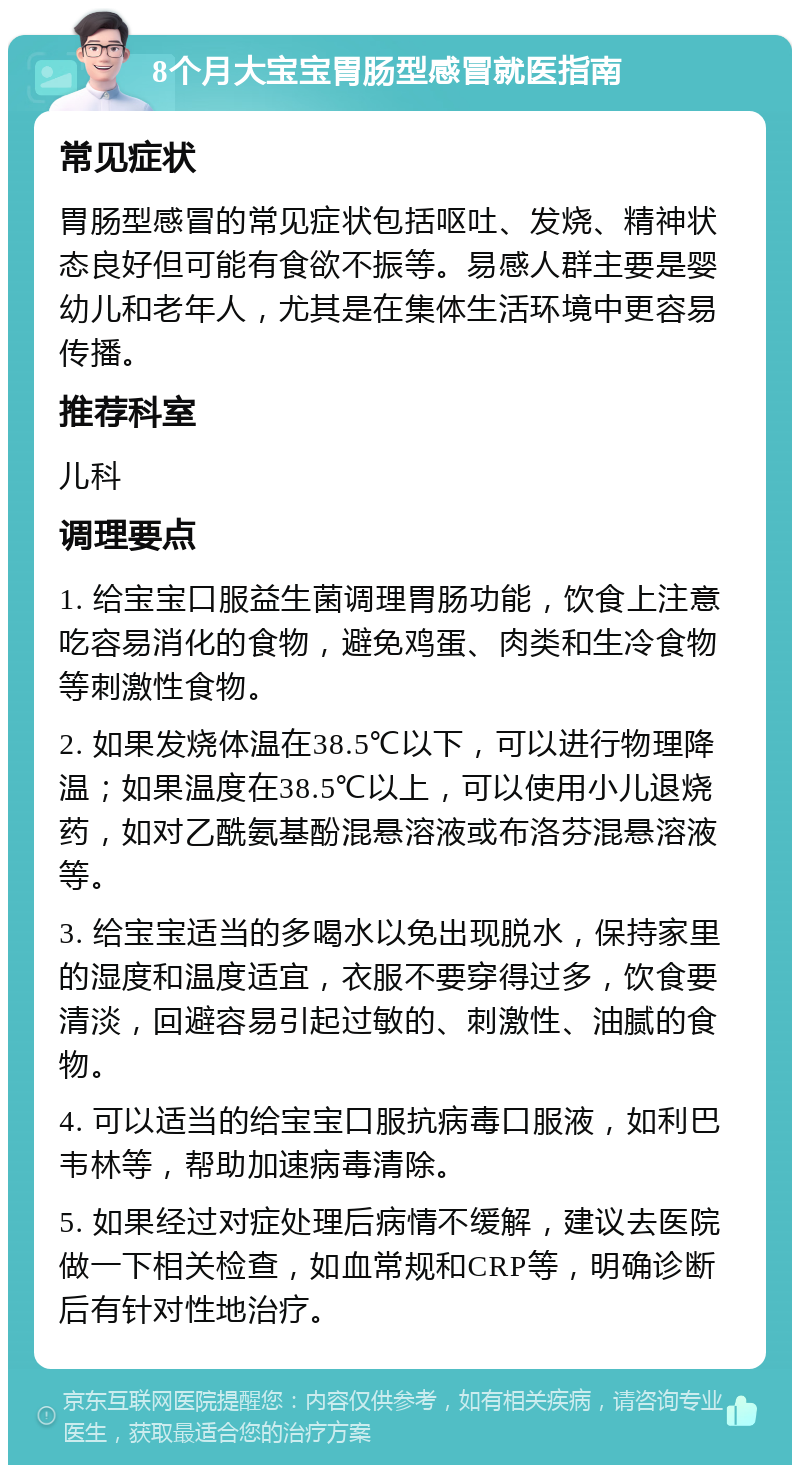 8个月大宝宝胃肠型感冒就医指南 常见症状 胃肠型感冒的常见症状包括呕吐、发烧、精神状态良好但可能有食欲不振等。易感人群主要是婴幼儿和老年人，尤其是在集体生活环境中更容易传播。 推荐科室 儿科 调理要点 1. 给宝宝口服益生菌调理胃肠功能，饮食上注意吃容易消化的食物，避免鸡蛋、肉类和生冷食物等刺激性食物。 2. 如果发烧体温在38.5℃以下，可以进行物理降温；如果温度在38.5℃以上，可以使用小儿退烧药，如对乙酰氨基酚混悬溶液或布洛芬混悬溶液等。 3. 给宝宝适当的多喝水以免出现脱水，保持家里的湿度和温度适宜，衣服不要穿得过多，饮食要清淡，回避容易引起过敏的、刺激性、油腻的食物。 4. 可以适当的给宝宝口服抗病毒口服液，如利巴韦林等，帮助加速病毒清除。 5. 如果经过对症处理后病情不缓解，建议去医院做一下相关检查，如血常规和CRP等，明确诊断后有针对性地治疗。