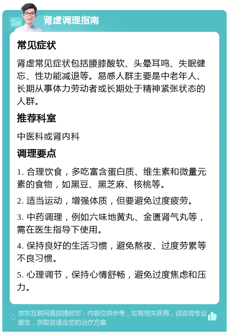 肾虚调理指南 常见症状 肾虚常见症状包括腰膝酸软、头晕耳鸣、失眠健忘、性功能减退等。易感人群主要是中老年人、长期从事体力劳动者或长期处于精神紧张状态的人群。 推荐科室 中医科或肾内科 调理要点 1. 合理饮食，多吃富含蛋白质、维生素和微量元素的食物，如黑豆、黑芝麻、核桃等。 2. 适当运动，增强体质，但要避免过度疲劳。 3. 中药调理，例如六味地黄丸、金匮肾气丸等，需在医生指导下使用。 4. 保持良好的生活习惯，避免熬夜、过度劳累等不良习惯。 5. 心理调节，保持心情舒畅，避免过度焦虑和压力。