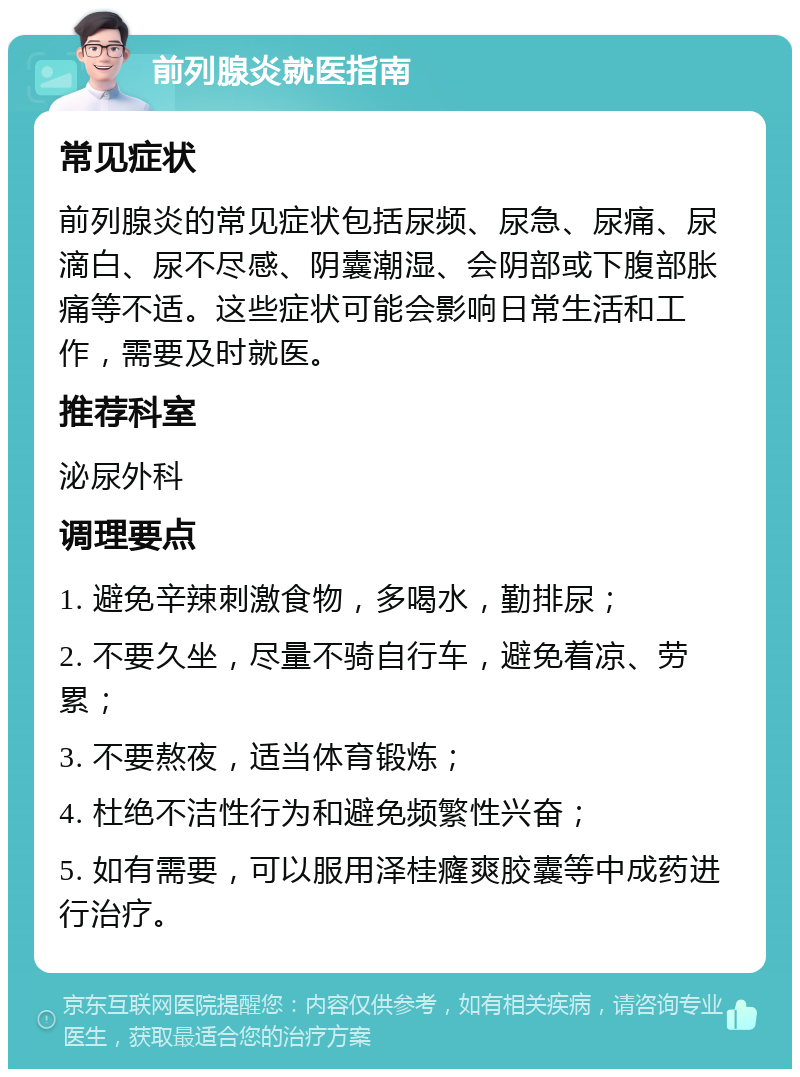 前列腺炎就医指南 常见症状 前列腺炎的常见症状包括尿频、尿急、尿痛、尿滴白、尿不尽感、阴囊潮湿、会阴部或下腹部胀痛等不适。这些症状可能会影响日常生活和工作，需要及时就医。 推荐科室 泌尿外科 调理要点 1. 避免辛辣刺激食物，多喝水，勤排尿； 2. 不要久坐，尽量不骑自行车，避免着凉、劳累； 3. 不要熬夜，适当体育锻炼； 4. 杜绝不洁性行为和避免频繁性兴奋； 5. 如有需要，可以服用泽桂癃爽胶囊等中成药进行治疗。