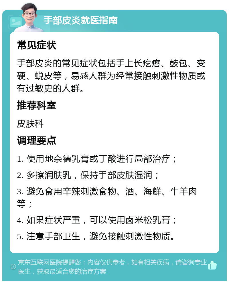 手部皮炎就医指南 常见症状 手部皮炎的常见症状包括手上长疙瘩、鼓包、变硬、蜕皮等，易感人群为经常接触刺激性物质或有过敏史的人群。 推荐科室 皮肤科 调理要点 1. 使用地奈德乳膏或丁酸进行局部治疗； 2. 多擦润肤乳，保持手部皮肤湿润； 3. 避免食用辛辣刺激食物、酒、海鲜、牛羊肉等； 4. 如果症状严重，可以使用卤米松乳膏； 5. 注意手部卫生，避免接触刺激性物质。