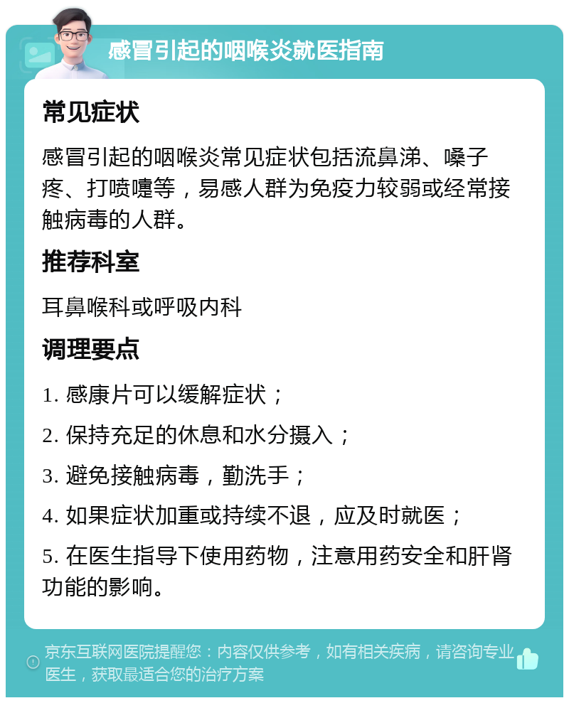 感冒引起的咽喉炎就医指南 常见症状 感冒引起的咽喉炎常见症状包括流鼻涕、嗓子疼、打喷嚏等，易感人群为免疫力较弱或经常接触病毒的人群。 推荐科室 耳鼻喉科或呼吸内科 调理要点 1. 感康片可以缓解症状； 2. 保持充足的休息和水分摄入； 3. 避免接触病毒，勤洗手； 4. 如果症状加重或持续不退，应及时就医； 5. 在医生指导下使用药物，注意用药安全和肝肾功能的影响。