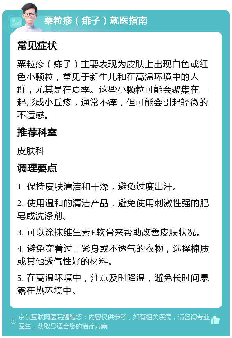 粟粒疹（痱子）就医指南 常见症状 粟粒疹（痱子）主要表现为皮肤上出现白色或红色小颗粒，常见于新生儿和在高温环境中的人群，尤其是在夏季。这些小颗粒可能会聚集在一起形成小丘疹，通常不痒，但可能会引起轻微的不适感。 推荐科室 皮肤科 调理要点 1. 保持皮肤清洁和干燥，避免过度出汗。 2. 使用温和的清洁产品，避免使用刺激性强的肥皂或洗涤剂。 3. 可以涂抹维生素E软膏来帮助改善皮肤状况。 4. 避免穿着过于紧身或不透气的衣物，选择棉质或其他透气性好的材料。 5. 在高温环境中，注意及时降温，避免长时间暴露在热环境中。