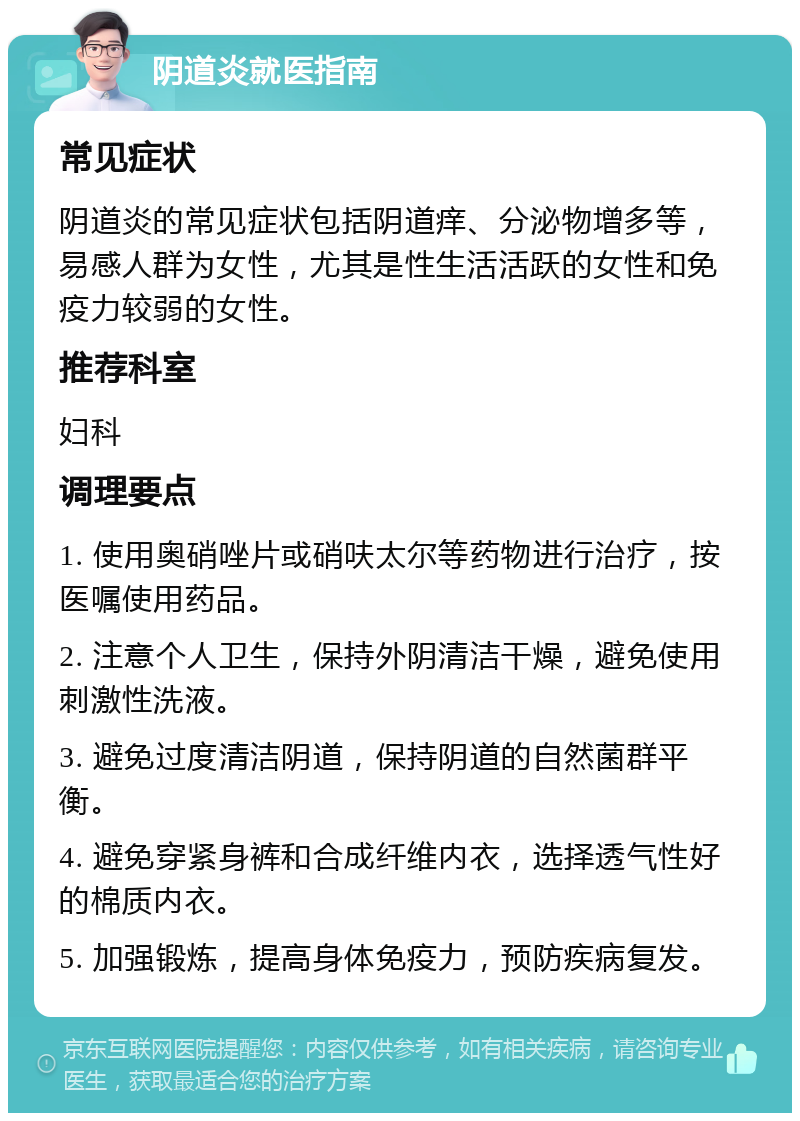 阴道炎就医指南 常见症状 阴道炎的常见症状包括阴道痒、分泌物增多等，易感人群为女性，尤其是性生活活跃的女性和免疫力较弱的女性。 推荐科室 妇科 调理要点 1. 使用奥硝唑片或硝呋太尔等药物进行治疗，按医嘱使用药品。 2. 注意个人卫生，保持外阴清洁干燥，避免使用刺激性洗液。 3. 避免过度清洁阴道，保持阴道的自然菌群平衡。 4. 避免穿紧身裤和合成纤维内衣，选择透气性好的棉质内衣。 5. 加强锻炼，提高身体免疫力，预防疾病复发。