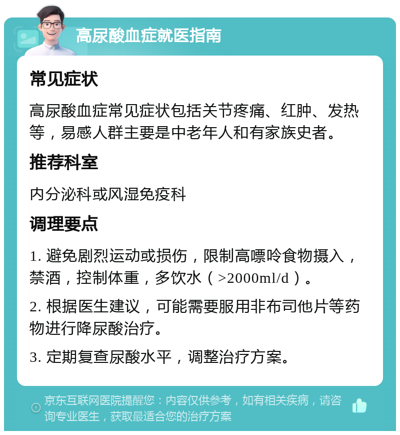 高尿酸血症就医指南 常见症状 高尿酸血症常见症状包括关节疼痛、红肿、发热等，易感人群主要是中老年人和有家族史者。 推荐科室 内分泌科或风湿免疫科 调理要点 1. 避免剧烈运动或损伤，限制高嘌呤食物摄入，禁酒，控制体重，多饮水（>2000ml/d）。 2. 根据医生建议，可能需要服用非布司他片等药物进行降尿酸治疗。 3. 定期复查尿酸水平，调整治疗方案。