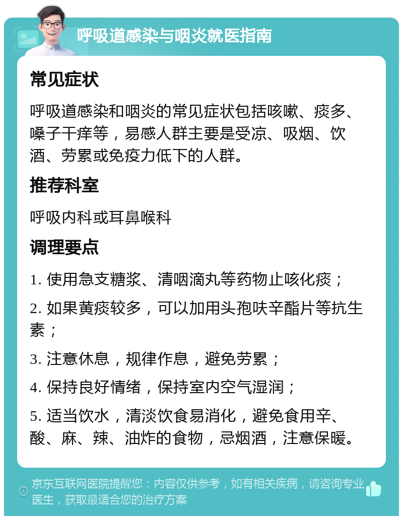 呼吸道感染与咽炎就医指南 常见症状 呼吸道感染和咽炎的常见症状包括咳嗽、痰多、嗓子干痒等，易感人群主要是受凉、吸烟、饮酒、劳累或免疫力低下的人群。 推荐科室 呼吸内科或耳鼻喉科 调理要点 1. 使用急支糖浆、清咽滴丸等药物止咳化痰； 2. 如果黄痰较多，可以加用头孢呋辛酯片等抗生素； 3. 注意休息，规律作息，避免劳累； 4. 保持良好情绪，保持室内空气湿润； 5. 适当饮水，清淡饮食易消化，避免食用辛、酸、麻、辣、油炸的食物，忌烟酒，注意保暖。