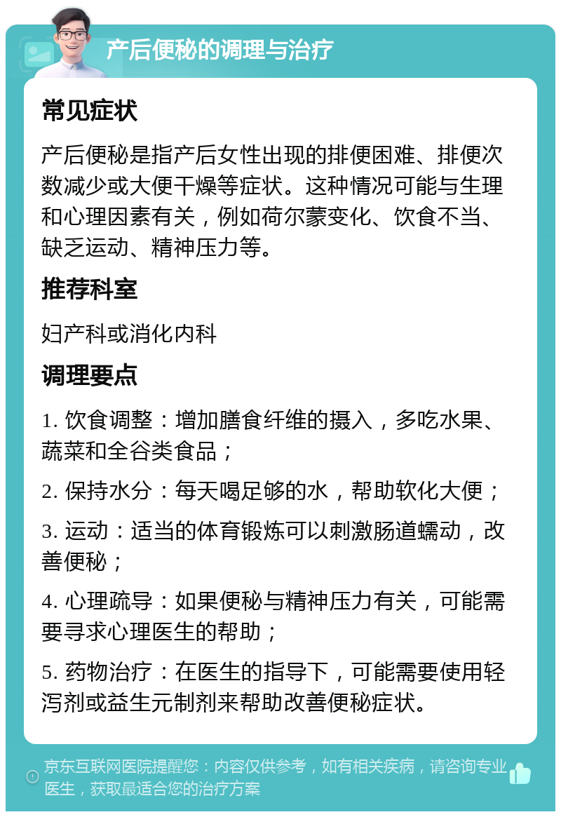 产后便秘的调理与治疗 常见症状 产后便秘是指产后女性出现的排便困难、排便次数减少或大便干燥等症状。这种情况可能与生理和心理因素有关，例如荷尔蒙变化、饮食不当、缺乏运动、精神压力等。 推荐科室 妇产科或消化内科 调理要点 1. 饮食调整：增加膳食纤维的摄入，多吃水果、蔬菜和全谷类食品； 2. 保持水分：每天喝足够的水，帮助软化大便； 3. 运动：适当的体育锻炼可以刺激肠道蠕动，改善便秘； 4. 心理疏导：如果便秘与精神压力有关，可能需要寻求心理医生的帮助； 5. 药物治疗：在医生的指导下，可能需要使用轻泻剂或益生元制剂来帮助改善便秘症状。