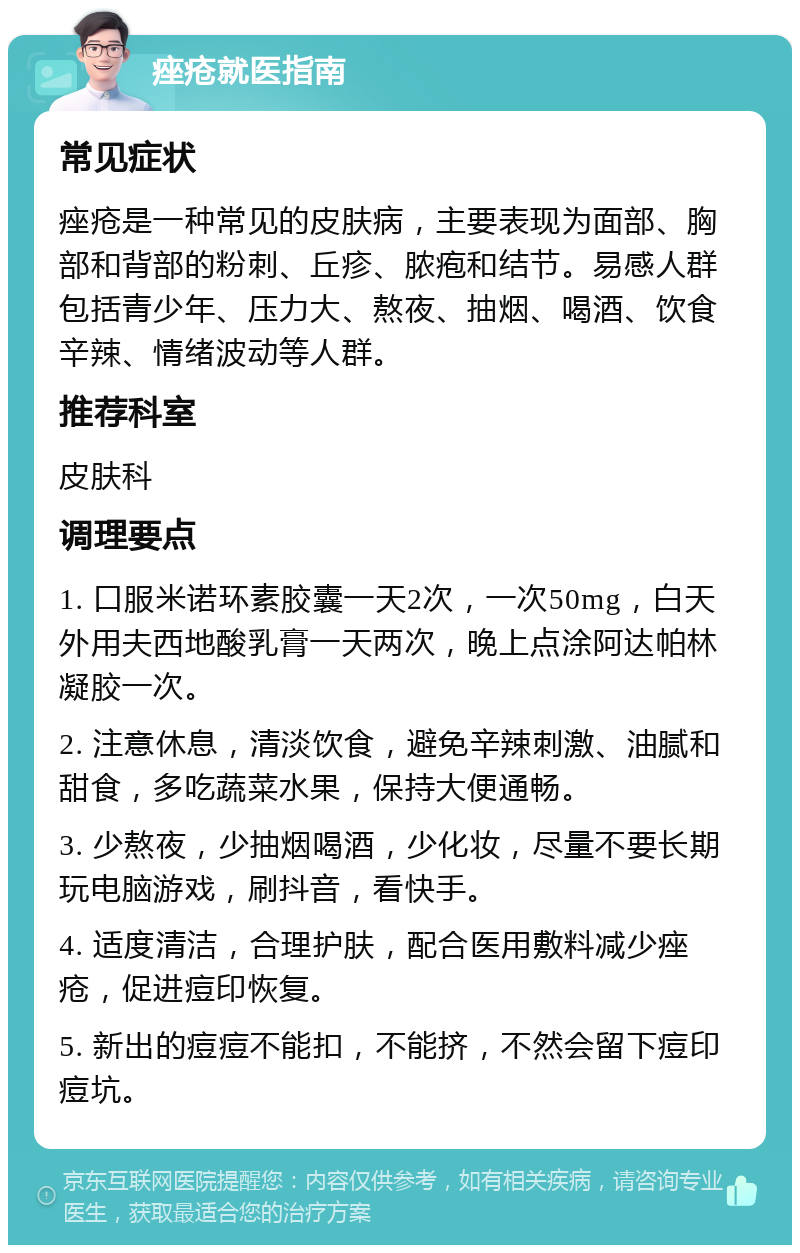 痤疮就医指南 常见症状 痤疮是一种常见的皮肤病，主要表现为面部、胸部和背部的粉刺、丘疹、脓疱和结节。易感人群包括青少年、压力大、熬夜、抽烟、喝酒、饮食辛辣、情绪波动等人群。 推荐科室 皮肤科 调理要点 1. 口服米诺环素胶囊一天2次，一次50mg，白天外用夫西地酸乳膏一天两次，晚上点涂阿达帕林凝胶一次。 2. 注意休息，清淡饮食，避免辛辣刺激、油腻和甜食，多吃蔬菜水果，保持大便通畅。 3. 少熬夜，少抽烟喝酒，少化妆，尽量不要长期玩电脑游戏，刷抖音，看快手。 4. 适度清洁，合理护肤，配合医用敷料减少痤疮，促进痘印恢复。 5. 新出的痘痘不能扣，不能挤，不然会留下痘印痘坑。