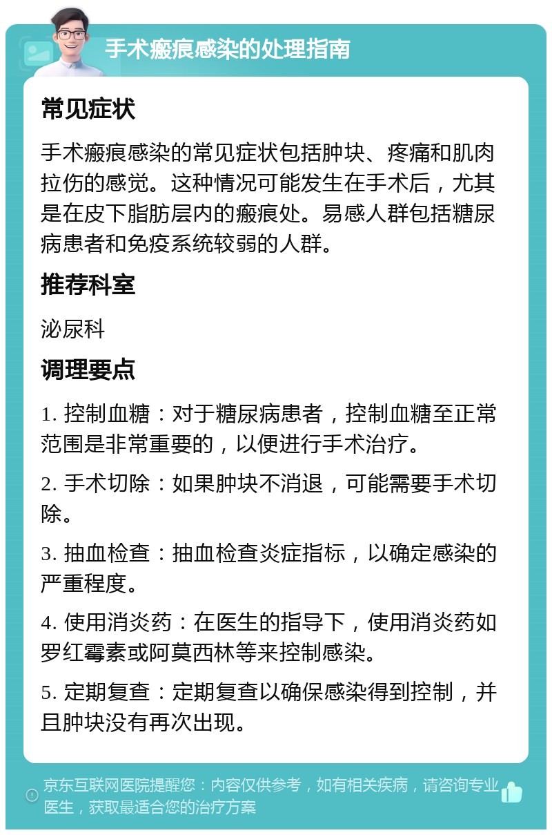 手术瘢痕感染的处理指南 常见症状 手术瘢痕感染的常见症状包括肿块、疼痛和肌肉拉伤的感觉。这种情况可能发生在手术后，尤其是在皮下脂肪层内的瘢痕处。易感人群包括糖尿病患者和免疫系统较弱的人群。 推荐科室 泌尿科 调理要点 1. 控制血糖：对于糖尿病患者，控制血糖至正常范围是非常重要的，以便进行手术治疗。 2. 手术切除：如果肿块不消退，可能需要手术切除。 3. 抽血检查：抽血检查炎症指标，以确定感染的严重程度。 4. 使用消炎药：在医生的指导下，使用消炎药如罗红霉素或阿莫西林等来控制感染。 5. 定期复查：定期复查以确保感染得到控制，并且肿块没有再次出现。