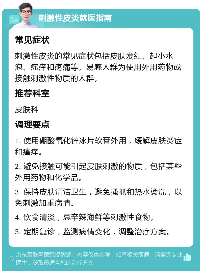 刺激性皮炎就医指南 常见症状 刺激性皮炎的常见症状包括皮肤发红、起小水泡、瘙痒和疼痛等。易感人群为使用外用药物或接触刺激性物质的人群。 推荐科室 皮肤科 调理要点 1. 使用硼酸氧化锌冰片软膏外用，缓解皮肤炎症和瘙痒。 2. 避免接触可能引起皮肤刺激的物质，包括某些外用药物和化学品。 3. 保持皮肤清洁卫生，避免搔抓和热水烫洗，以免刺激加重病情。 4. 饮食清淡，忌辛辣海鲜等刺激性食物。 5. 定期复诊，监测病情变化，调整治疗方案。