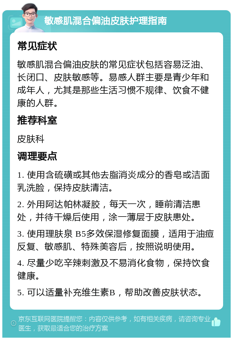 敏感肌混合偏油皮肤护理指南 常见症状 敏感肌混合偏油皮肤的常见症状包括容易泛油、长闭口、皮肤敏感等。易感人群主要是青少年和成年人，尤其是那些生活习惯不规律、饮食不健康的人群。 推荐科室 皮肤科 调理要点 1. 使用含硫磺或其他去脂消炎成分的香皂或洁面乳洗脸，保持皮肤清洁。 2. 外用阿达帕林凝胶，每天一次，睡前清洁患处，并待干燥后使用，涂一薄层于皮肤患处。 3. 使用理肤泉 B5多效保湿修复面膜，适用于油痘反复、敏感肌、特殊美容后，按照说明使用。 4. 尽量少吃辛辣刺激及不易消化食物，保持饮食健康。 5. 可以适量补充维生素B，帮助改善皮肤状态。