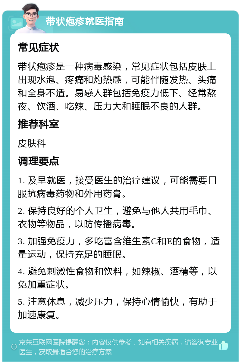 带状疱疹就医指南 常见症状 带状疱疹是一种病毒感染，常见症状包括皮肤上出现水泡、疼痛和灼热感，可能伴随发热、头痛和全身不适。易感人群包括免疫力低下、经常熬夜、饮酒、吃辣、压力大和睡眠不良的人群。 推荐科室 皮肤科 调理要点 1. 及早就医，接受医生的治疗建议，可能需要口服抗病毒药物和外用药膏。 2. 保持良好的个人卫生，避免与他人共用毛巾、衣物等物品，以防传播病毒。 3. 加强免疫力，多吃富含维生素C和E的食物，适量运动，保持充足的睡眠。 4. 避免刺激性食物和饮料，如辣椒、酒精等，以免加重症状。 5. 注意休息，减少压力，保持心情愉快，有助于加速康复。