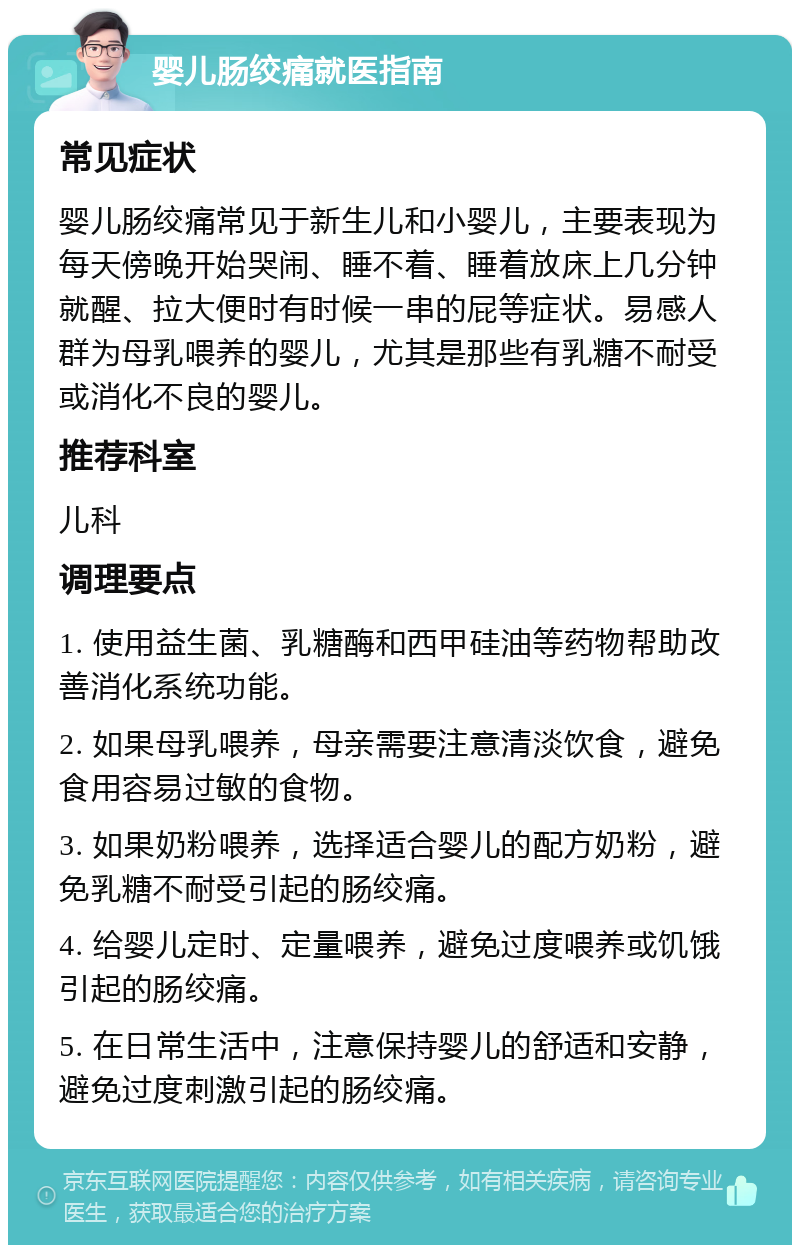 婴儿肠绞痛就医指南 常见症状 婴儿肠绞痛常见于新生儿和小婴儿，主要表现为每天傍晚开始哭闹、睡不着、睡着放床上几分钟就醒、拉大便时有时候一串的屁等症状。易感人群为母乳喂养的婴儿，尤其是那些有乳糖不耐受或消化不良的婴儿。 推荐科室 儿科 调理要点 1. 使用益生菌、乳糖酶和西甲硅油等药物帮助改善消化系统功能。 2. 如果母乳喂养，母亲需要注意清淡饮食，避免食用容易过敏的食物。 3. 如果奶粉喂养，选择适合婴儿的配方奶粉，避免乳糖不耐受引起的肠绞痛。 4. 给婴儿定时、定量喂养，避免过度喂养或饥饿引起的肠绞痛。 5. 在日常生活中，注意保持婴儿的舒适和安静，避免过度刺激引起的肠绞痛。