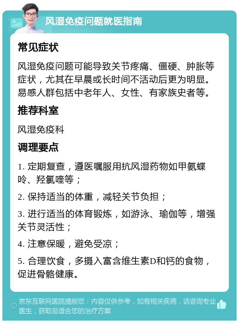 风湿免疫问题就医指南 常见症状 风湿免疫问题可能导致关节疼痛、僵硬、肿胀等症状，尤其在早晨或长时间不活动后更为明显。易感人群包括中老年人、女性、有家族史者等。 推荐科室 风湿免疫科 调理要点 1. 定期复查，遵医嘱服用抗风湿药物如甲氨蝶呤、羟氯喹等； 2. 保持适当的体重，减轻关节负担； 3. 进行适当的体育锻炼，如游泳、瑜伽等，增强关节灵活性； 4. 注意保暖，避免受凉； 5. 合理饮食，多摄入富含维生素D和钙的食物，促进骨骼健康。