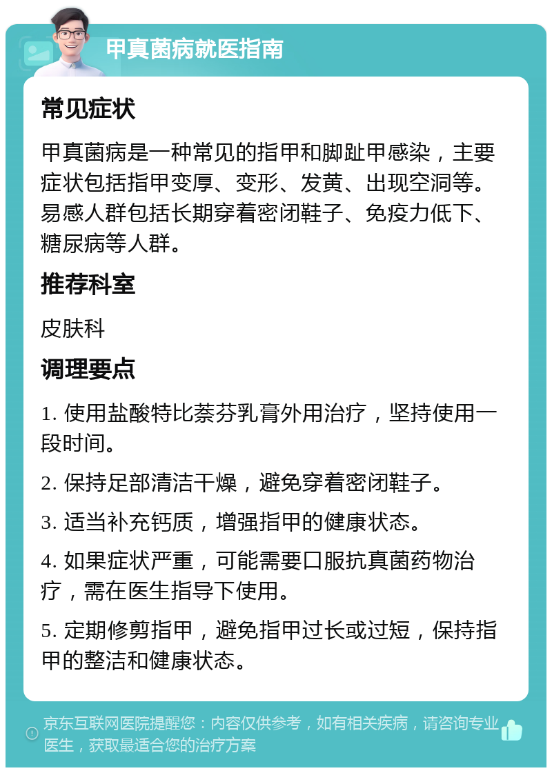 甲真菌病就医指南 常见症状 甲真菌病是一种常见的指甲和脚趾甲感染，主要症状包括指甲变厚、变形、发黄、出现空洞等。易感人群包括长期穿着密闭鞋子、免疫力低下、糖尿病等人群。 推荐科室 皮肤科 调理要点 1. 使用盐酸特比萘芬乳膏外用治疗，坚持使用一段时间。 2. 保持足部清洁干燥，避免穿着密闭鞋子。 3. 适当补充钙质，增强指甲的健康状态。 4. 如果症状严重，可能需要口服抗真菌药物治疗，需在医生指导下使用。 5. 定期修剪指甲，避免指甲过长或过短，保持指甲的整洁和健康状态。