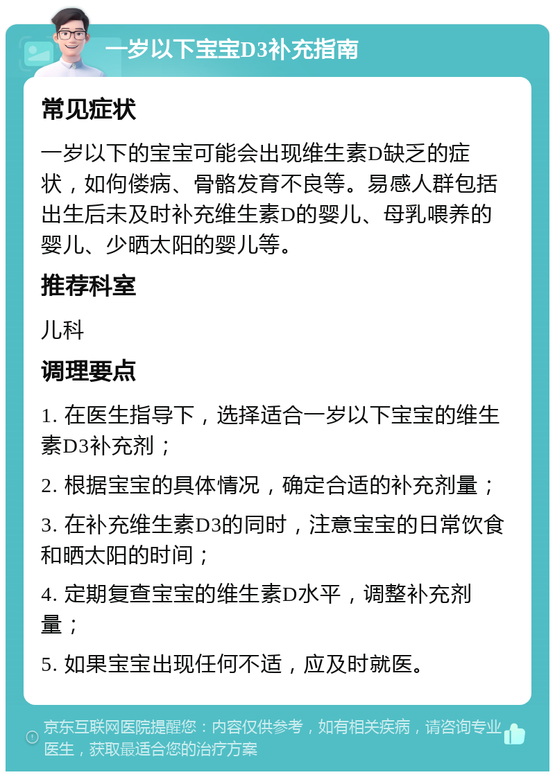 一岁以下宝宝D3补充指南 常见症状 一岁以下的宝宝可能会出现维生素D缺乏的症状，如佝偻病、骨骼发育不良等。易感人群包括出生后未及时补充维生素D的婴儿、母乳喂养的婴儿、少晒太阳的婴儿等。 推荐科室 儿科 调理要点 1. 在医生指导下，选择适合一岁以下宝宝的维生素D3补充剂； 2. 根据宝宝的具体情况，确定合适的补充剂量； 3. 在补充维生素D3的同时，注意宝宝的日常饮食和晒太阳的时间； 4. 定期复查宝宝的维生素D水平，调整补充剂量； 5. 如果宝宝出现任何不适，应及时就医。