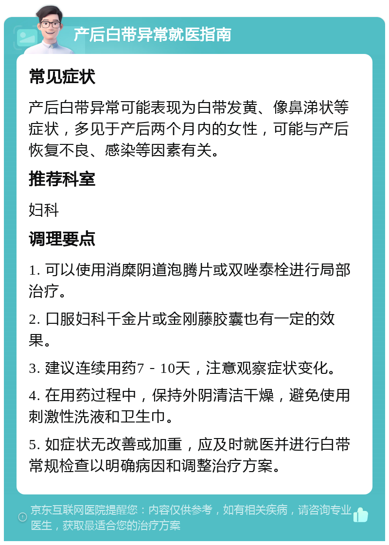 产后白带异常就医指南 常见症状 产后白带异常可能表现为白带发黄、像鼻涕状等症状，多见于产后两个月内的女性，可能与产后恢复不良、感染等因素有关。 推荐科室 妇科 调理要点 1. 可以使用消糜阴道泡腾片或双唑泰栓进行局部治疗。 2. 口服妇科千金片或金刚藤胶囊也有一定的效果。 3. 建议连续用药7－10天，注意观察症状变化。 4. 在用药过程中，保持外阴清洁干燥，避免使用刺激性洗液和卫生巾。 5. 如症状无改善或加重，应及时就医并进行白带常规检查以明确病因和调整治疗方案。