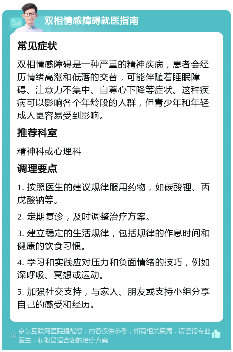 双相情感障碍就医指南 常见症状 双相情感障碍是一种严重的精神疾病，患者会经历情绪高涨和低落的交替，可能伴随着睡眠障碍、注意力不集中、自尊心下降等症状。这种疾病可以影响各个年龄段的人群，但青少年和年轻成人更容易受到影响。 推荐科室 精神科或心理科 调理要点 1. 按照医生的建议规律服用药物，如碳酸锂、丙戊酸钠等。 2. 定期复诊，及时调整治疗方案。 3. 建立稳定的生活规律，包括规律的作息时间和健康的饮食习惯。 4. 学习和实践应对压力和负面情绪的技巧，例如深呼吸、冥想或运动。 5. 加强社交支持，与家人、朋友或支持小组分享自己的感受和经历。