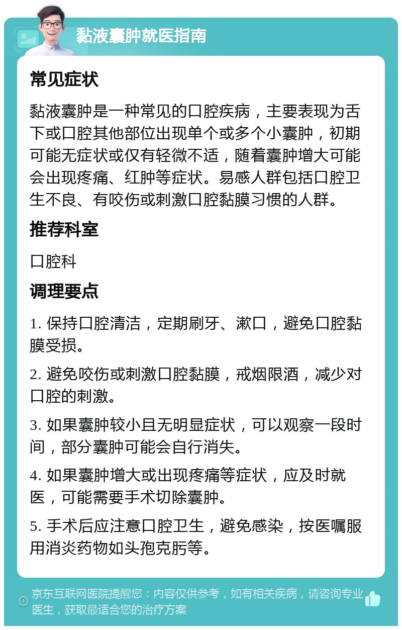 黏液囊肿就医指南 常见症状 黏液囊肿是一种常见的口腔疾病，主要表现为舌下或口腔其他部位出现单个或多个小囊肿，初期可能无症状或仅有轻微不适，随着囊肿增大可能会出现疼痛、红肿等症状。易感人群包括口腔卫生不良、有咬伤或刺激口腔黏膜习惯的人群。 推荐科室 口腔科 调理要点 1. 保持口腔清洁，定期刷牙、漱口，避免口腔黏膜受损。 2. 避免咬伤或刺激口腔黏膜，戒烟限酒，减少对口腔的刺激。 3. 如果囊肿较小且无明显症状，可以观察一段时间，部分囊肿可能会自行消失。 4. 如果囊肿增大或出现疼痛等症状，应及时就医，可能需要手术切除囊肿。 5. 手术后应注意口腔卫生，避免感染，按医嘱服用消炎药物如头孢克肟等。