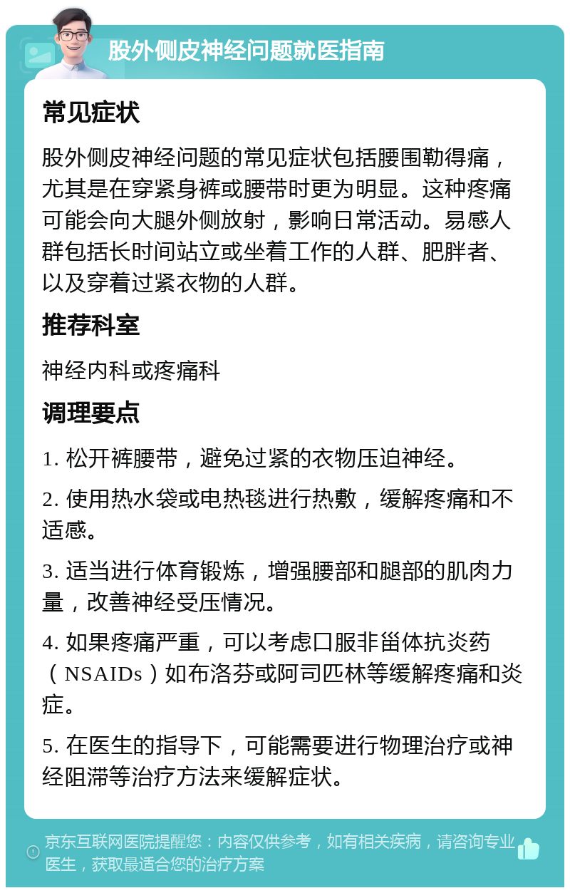 股外侧皮神经问题就医指南 常见症状 股外侧皮神经问题的常见症状包括腰围勒得痛，尤其是在穿紧身裤或腰带时更为明显。这种疼痛可能会向大腿外侧放射，影响日常活动。易感人群包括长时间站立或坐着工作的人群、肥胖者、以及穿着过紧衣物的人群。 推荐科室 神经内科或疼痛科 调理要点 1. 松开裤腰带，避免过紧的衣物压迫神经。 2. 使用热水袋或电热毯进行热敷，缓解疼痛和不适感。 3. 适当进行体育锻炼，增强腰部和腿部的肌肉力量，改善神经受压情况。 4. 如果疼痛严重，可以考虑口服非甾体抗炎药（NSAIDs）如布洛芬或阿司匹林等缓解疼痛和炎症。 5. 在医生的指导下，可能需要进行物理治疗或神经阻滞等治疗方法来缓解症状。