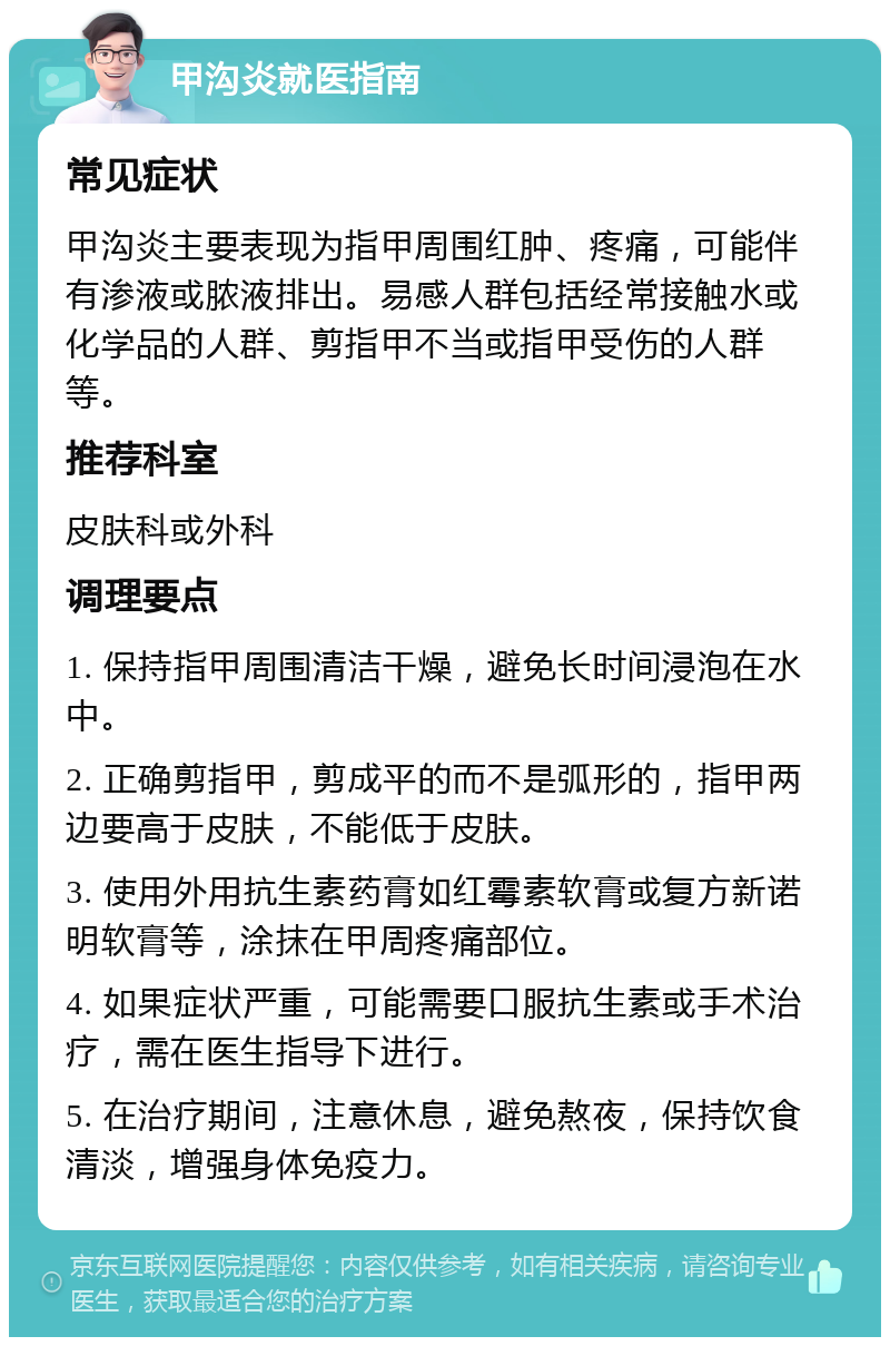 甲沟炎就医指南 常见症状 甲沟炎主要表现为指甲周围红肿、疼痛，可能伴有渗液或脓液排出。易感人群包括经常接触水或化学品的人群、剪指甲不当或指甲受伤的人群等。 推荐科室 皮肤科或外科 调理要点 1. 保持指甲周围清洁干燥，避免长时间浸泡在水中。 2. 正确剪指甲，剪成平的而不是弧形的，指甲两边要高于皮肤，不能低于皮肤。 3. 使用外用抗生素药膏如红霉素软膏或复方新诺明软膏等，涂抹在甲周疼痛部位。 4. 如果症状严重，可能需要口服抗生素或手术治疗，需在医生指导下进行。 5. 在治疗期间，注意休息，避免熬夜，保持饮食清淡，增强身体免疫力。