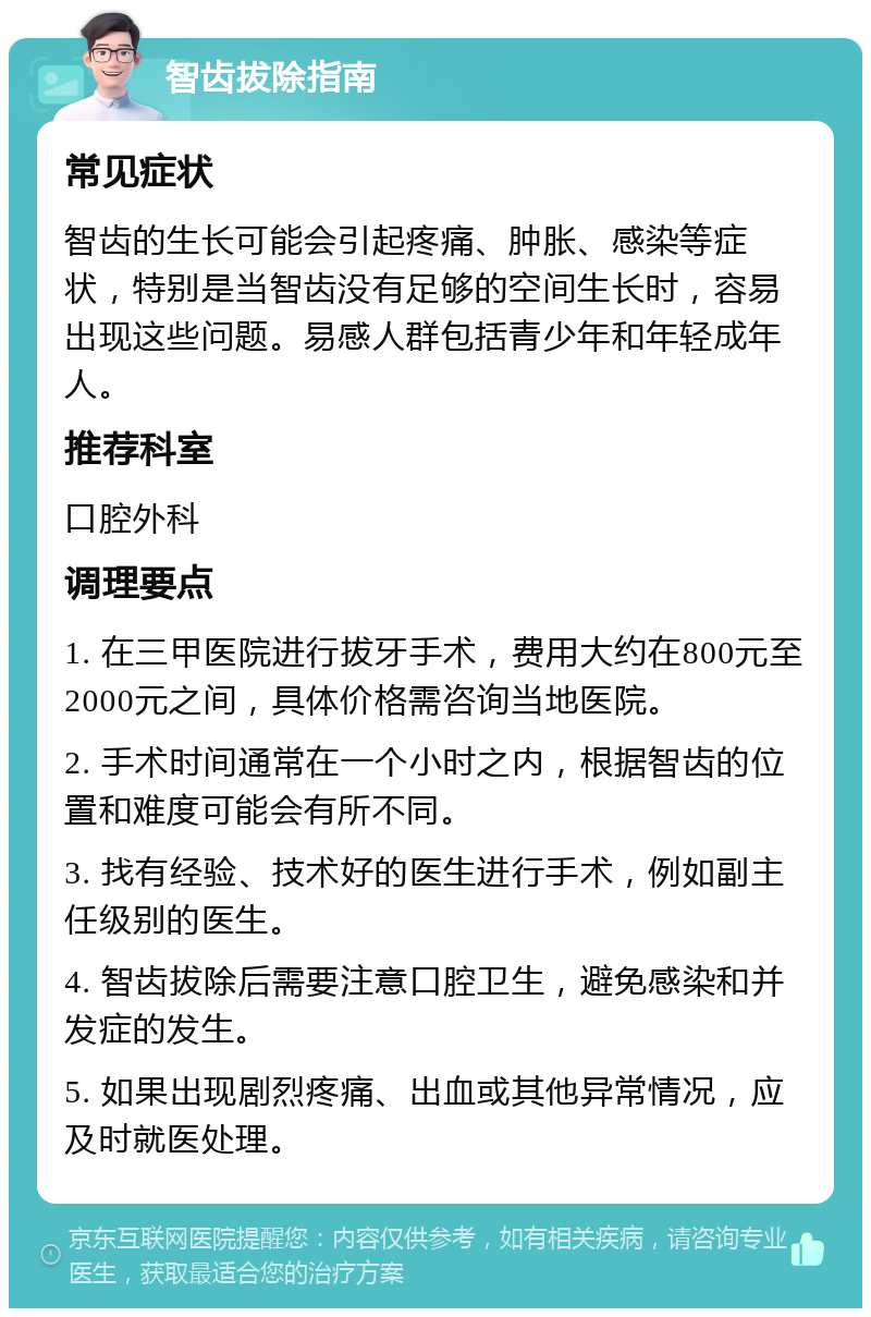 智齿拔除指南 常见症状 智齿的生长可能会引起疼痛、肿胀、感染等症状，特别是当智齿没有足够的空间生长时，容易出现这些问题。易感人群包括青少年和年轻成年人。 推荐科室 口腔外科 调理要点 1. 在三甲医院进行拔牙手术，费用大约在800元至2000元之间，具体价格需咨询当地医院。 2. 手术时间通常在一个小时之内，根据智齿的位置和难度可能会有所不同。 3. 找有经验、技术好的医生进行手术，例如副主任级别的医生。 4. 智齿拔除后需要注意口腔卫生，避免感染和并发症的发生。 5. 如果出现剧烈疼痛、出血或其他异常情况，应及时就医处理。