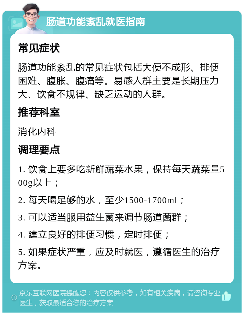 肠道功能紊乱就医指南 常见症状 肠道功能紊乱的常见症状包括大便不成形、排便困难、腹胀、腹痛等。易感人群主要是长期压力大、饮食不规律、缺乏运动的人群。 推荐科室 消化内科 调理要点 1. 饮食上要多吃新鲜蔬菜水果，保持每天蔬菜量500g以上； 2. 每天喝足够的水，至少1500-1700ml； 3. 可以适当服用益生菌来调节肠道菌群； 4. 建立良好的排便习惯，定时排便； 5. 如果症状严重，应及时就医，遵循医生的治疗方案。