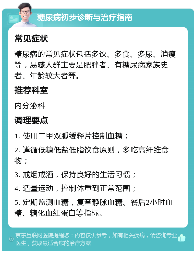 糖尿病初步诊断与治疗指南 常见症状 糖尿病的常见症状包括多饮、多食、多尿、消瘦等，易感人群主要是肥胖者、有糖尿病家族史者、年龄较大者等。 推荐科室 内分泌科 调理要点 1. 使用二甲双胍缓释片控制血糖； 2. 遵循低糖低盐低脂饮食原则，多吃高纤维食物； 3. 戒烟戒酒，保持良好的生活习惯； 4. 适量运动，控制体重到正常范围； 5. 定期监测血糖，复查静脉血糖、餐后2小时血糖、糖化血红蛋白等指标。