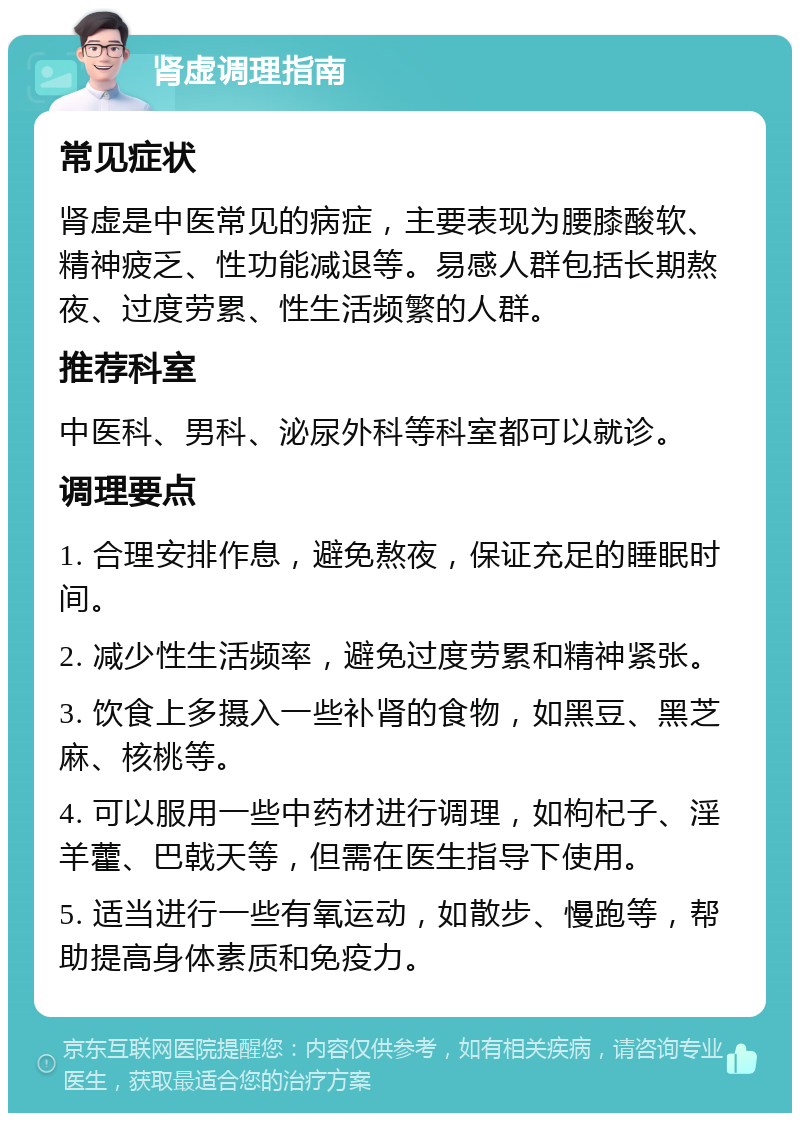 肾虚调理指南 常见症状 肾虚是中医常见的病症，主要表现为腰膝酸软、精神疲乏、性功能减退等。易感人群包括长期熬夜、过度劳累、性生活频繁的人群。 推荐科室 中医科、男科、泌尿外科等科室都可以就诊。 调理要点 1. 合理安排作息，避免熬夜，保证充足的睡眠时间。 2. 减少性生活频率，避免过度劳累和精神紧张。 3. 饮食上多摄入一些补肾的食物，如黑豆、黑芝麻、核桃等。 4. 可以服用一些中药材进行调理，如枸杞子、淫羊藿、巴戟天等，但需在医生指导下使用。 5. 适当进行一些有氧运动，如散步、慢跑等，帮助提高身体素质和免疫力。