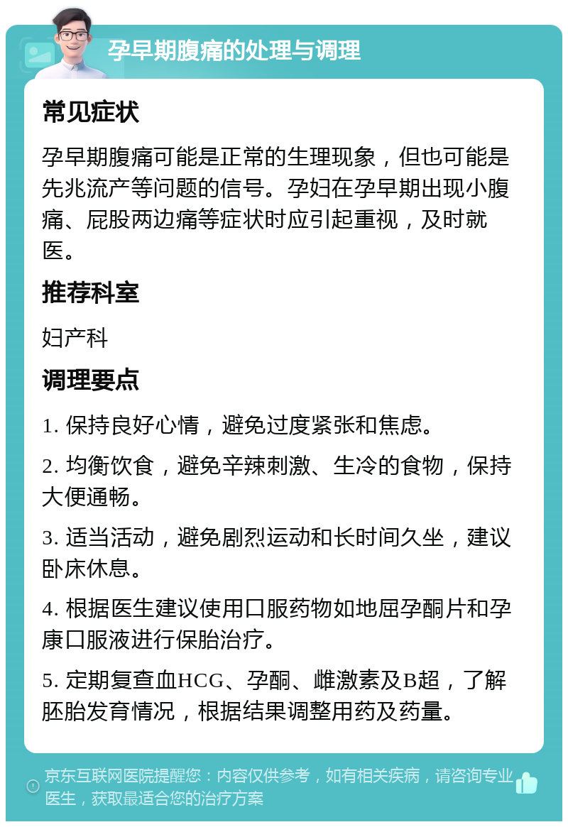 孕早期腹痛的处理与调理 常见症状 孕早期腹痛可能是正常的生理现象，但也可能是先兆流产等问题的信号。孕妇在孕早期出现小腹痛、屁股两边痛等症状时应引起重视，及时就医。 推荐科室 妇产科 调理要点 1. 保持良好心情，避免过度紧张和焦虑。 2. 均衡饮食，避免辛辣刺激、生冷的食物，保持大便通畅。 3. 适当活动，避免剧烈运动和长时间久坐，建议卧床休息。 4. 根据医生建议使用口服药物如地屈孕酮片和孕康口服液进行保胎治疗。 5. 定期复查血HCG、孕酮、雌激素及B超，了解胚胎发育情况，根据结果调整用药及药量。