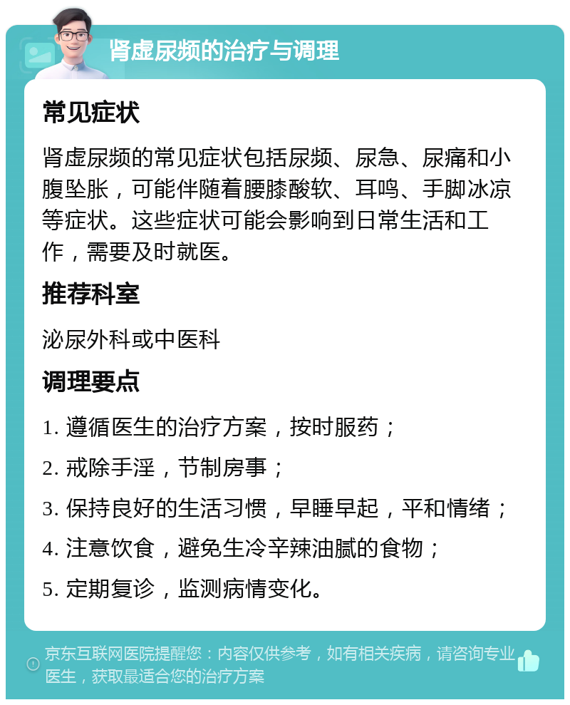 肾虚尿频的治疗与调理 常见症状 肾虚尿频的常见症状包括尿频、尿急、尿痛和小腹坠胀，可能伴随着腰膝酸软、耳鸣、手脚冰凉等症状。这些症状可能会影响到日常生活和工作，需要及时就医。 推荐科室 泌尿外科或中医科 调理要点 1. 遵循医生的治疗方案，按时服药； 2. 戒除手淫，节制房事； 3. 保持良好的生活习惯，早睡早起，平和情绪； 4. 注意饮食，避免生冷辛辣油腻的食物； 5. 定期复诊，监测病情变化。