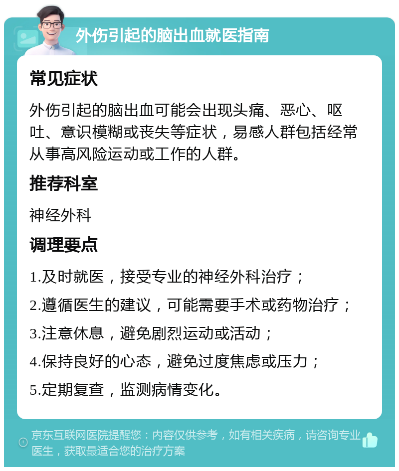 外伤引起的脑出血就医指南 常见症状 外伤引起的脑出血可能会出现头痛、恶心、呕吐、意识模糊或丧失等症状，易感人群包括经常从事高风险运动或工作的人群。 推荐科室 神经外科 调理要点 1.及时就医，接受专业的神经外科治疗； 2.遵循医生的建议，可能需要手术或药物治疗； 3.注意休息，避免剧烈运动或活动； 4.保持良好的心态，避免过度焦虑或压力； 5.定期复查，监测病情变化。