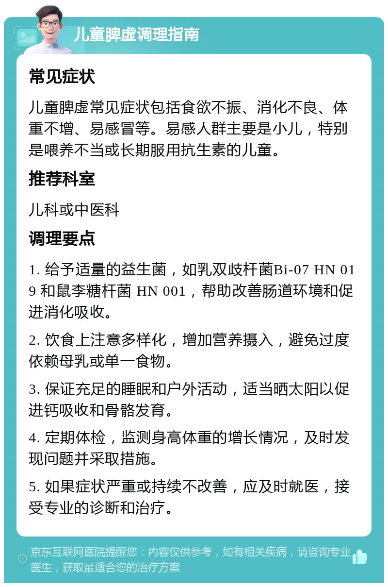 儿童脾虚调理指南 常见症状 儿童脾虚常见症状包括食欲不振、消化不良、体重不增、易感冒等。易感人群主要是小儿，特别是喂养不当或长期服用抗生素的儿童。 推荐科室 儿科或中医科 调理要点 1. 给予适量的益生菌，如乳双歧杆菌Bi-07 HN 019 和鼠李糖杆菌 HN 001，帮助改善肠道环境和促进消化吸收。 2. 饮食上注意多样化，增加营养摄入，避免过度依赖母乳或单一食物。 3. 保证充足的睡眠和户外活动，适当晒太阳以促进钙吸收和骨骼发育。 4. 定期体检，监测身高体重的增长情况，及时发现问题并采取措施。 5. 如果症状严重或持续不改善，应及时就医，接受专业的诊断和治疗。