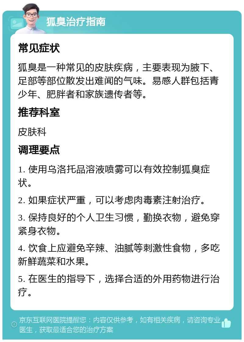 狐臭治疗指南 常见症状 狐臭是一种常见的皮肤疾病，主要表现为腋下、足部等部位散发出难闻的气味。易感人群包括青少年、肥胖者和家族遗传者等。 推荐科室 皮肤科 调理要点 1. 使用乌洛托品溶液喷雾可以有效控制狐臭症状。 2. 如果症状严重，可以考虑肉毒素注射治疗。 3. 保持良好的个人卫生习惯，勤换衣物，避免穿紧身衣物。 4. 饮食上应避免辛辣、油腻等刺激性食物，多吃新鲜蔬菜和水果。 5. 在医生的指导下，选择合适的外用药物进行治疗。