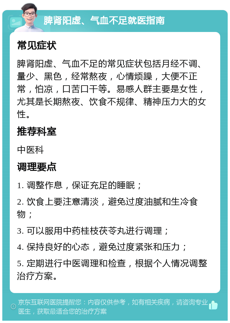 脾肾阳虚、气血不足就医指南 常见症状 脾肾阳虚、气血不足的常见症状包括月经不调、量少、黑色，经常熬夜，心情烦躁，大便不正常，怕凉，口苦口干等。易感人群主要是女性，尤其是长期熬夜、饮食不规律、精神压力大的女性。 推荐科室 中医科 调理要点 1. 调整作息，保证充足的睡眠； 2. 饮食上要注意清淡，避免过度油腻和生冷食物； 3. 可以服用中药桂枝茯苓丸进行调理； 4. 保持良好的心态，避免过度紧张和压力； 5. 定期进行中医调理和检查，根据个人情况调整治疗方案。