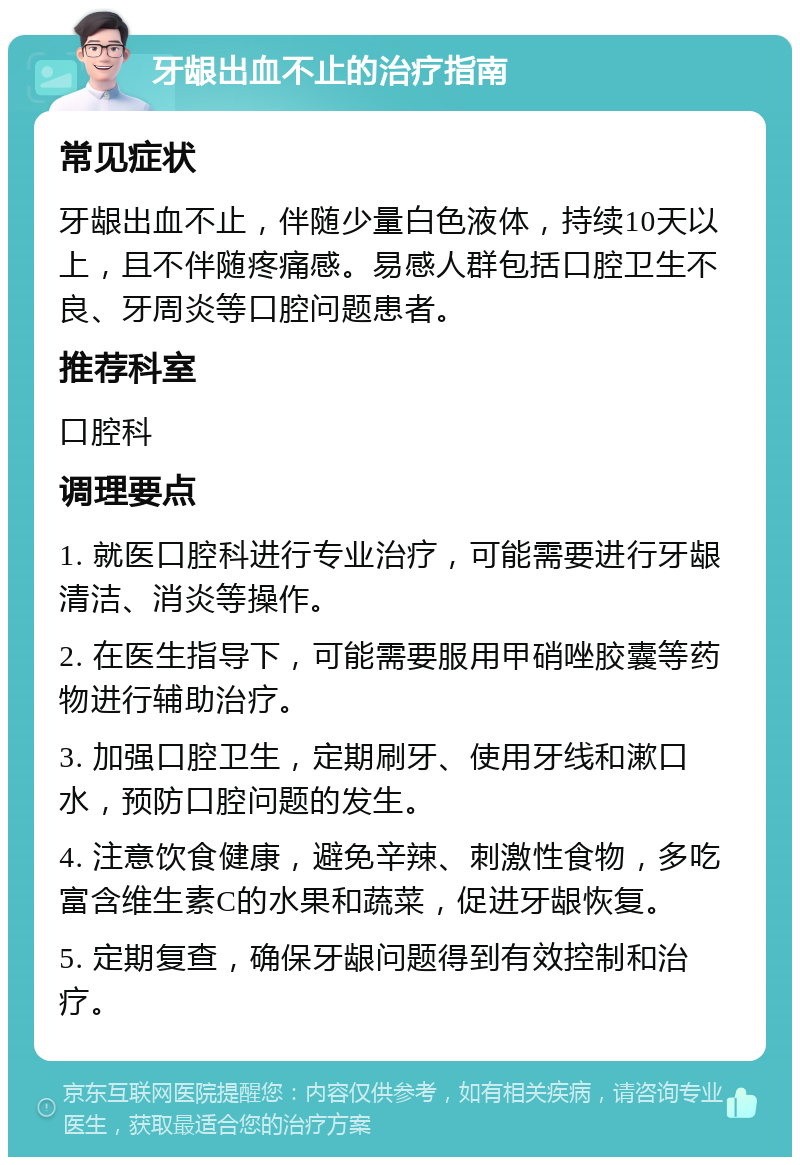 牙龈出血不止的治疗指南 常见症状 牙龈出血不止，伴随少量白色液体，持续10天以上，且不伴随疼痛感。易感人群包括口腔卫生不良、牙周炎等口腔问题患者。 推荐科室 口腔科 调理要点 1. 就医口腔科进行专业治疗，可能需要进行牙龈清洁、消炎等操作。 2. 在医生指导下，可能需要服用甲硝唑胶囊等药物进行辅助治疗。 3. 加强口腔卫生，定期刷牙、使用牙线和漱口水，预防口腔问题的发生。 4. 注意饮食健康，避免辛辣、刺激性食物，多吃富含维生素C的水果和蔬菜，促进牙龈恢复。 5. 定期复查，确保牙龈问题得到有效控制和治疗。