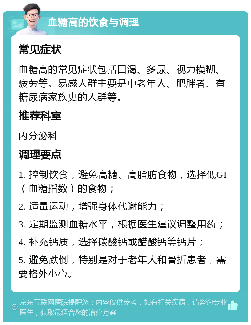 血糖高的饮食与调理 常见症状 血糖高的常见症状包括口渴、多尿、视力模糊、疲劳等。易感人群主要是中老年人、肥胖者、有糖尿病家族史的人群等。 推荐科室 内分泌科 调理要点 1. 控制饮食，避免高糖、高脂肪食物，选择低GI（血糖指数）的食物； 2. 适量运动，增强身体代谢能力； 3. 定期监测血糖水平，根据医生建议调整用药； 4. 补充钙质，选择碳酸钙或醋酸钙等钙片； 5. 避免跌倒，特别是对于老年人和骨折患者，需要格外小心。